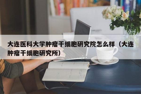 大连医科大学肿瘤干细胞研究院怎么样（大连肿瘤干细胞研究所）