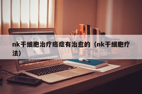 nk干细胞治疗癌症有治愈的（nk干细胞疗法）