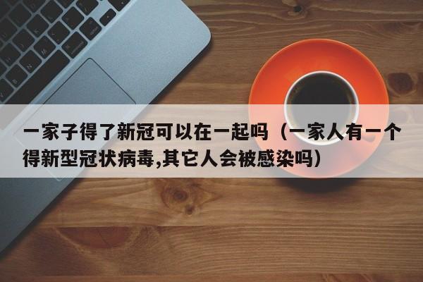 一家子得了新冠可以在一起吗（一家人有一个得新型冠状病毒,其它人会被感染吗）