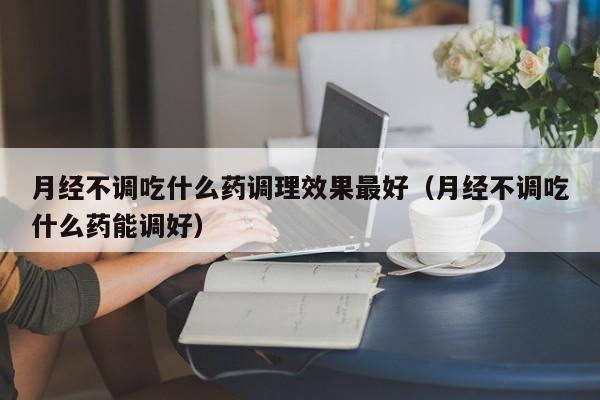 月经不调吃什么药调理效果最好（月经不调吃什么药能调好）