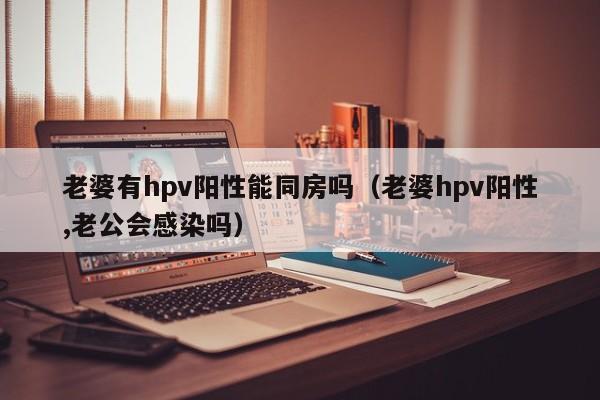 老婆有hpv阳性能同房吗（老婆hpv阳性,老公会感染吗）