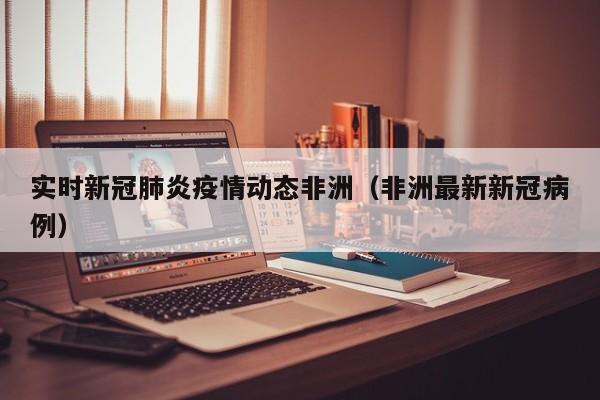 实时新冠肺炎疫情动态非洲（非洲最新新冠病例）