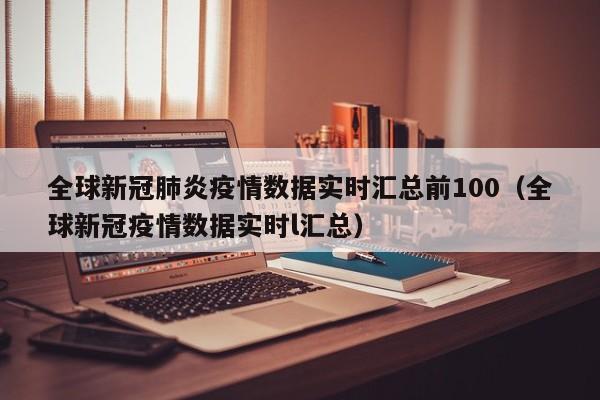 全球新冠肺炎疫情数据实时汇总前100（全球新冠疫情数据实时l汇总）