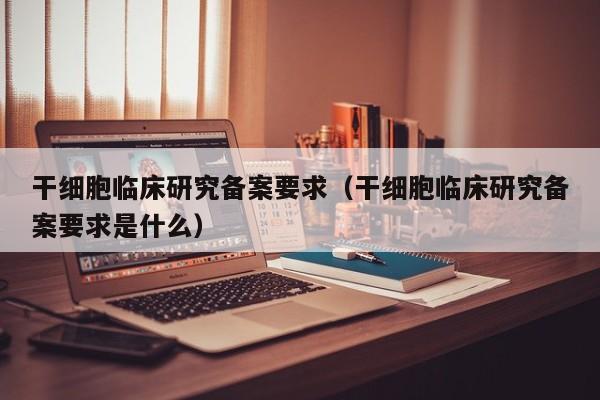 干细胞临床研究备案要求（干细胞临床研究备案要求是什么）