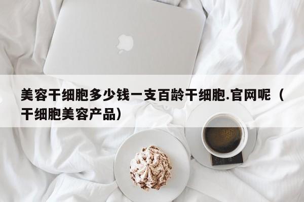 美容干细胞多少钱一支百龄干细胞.官网呢（干细胞美容产品）